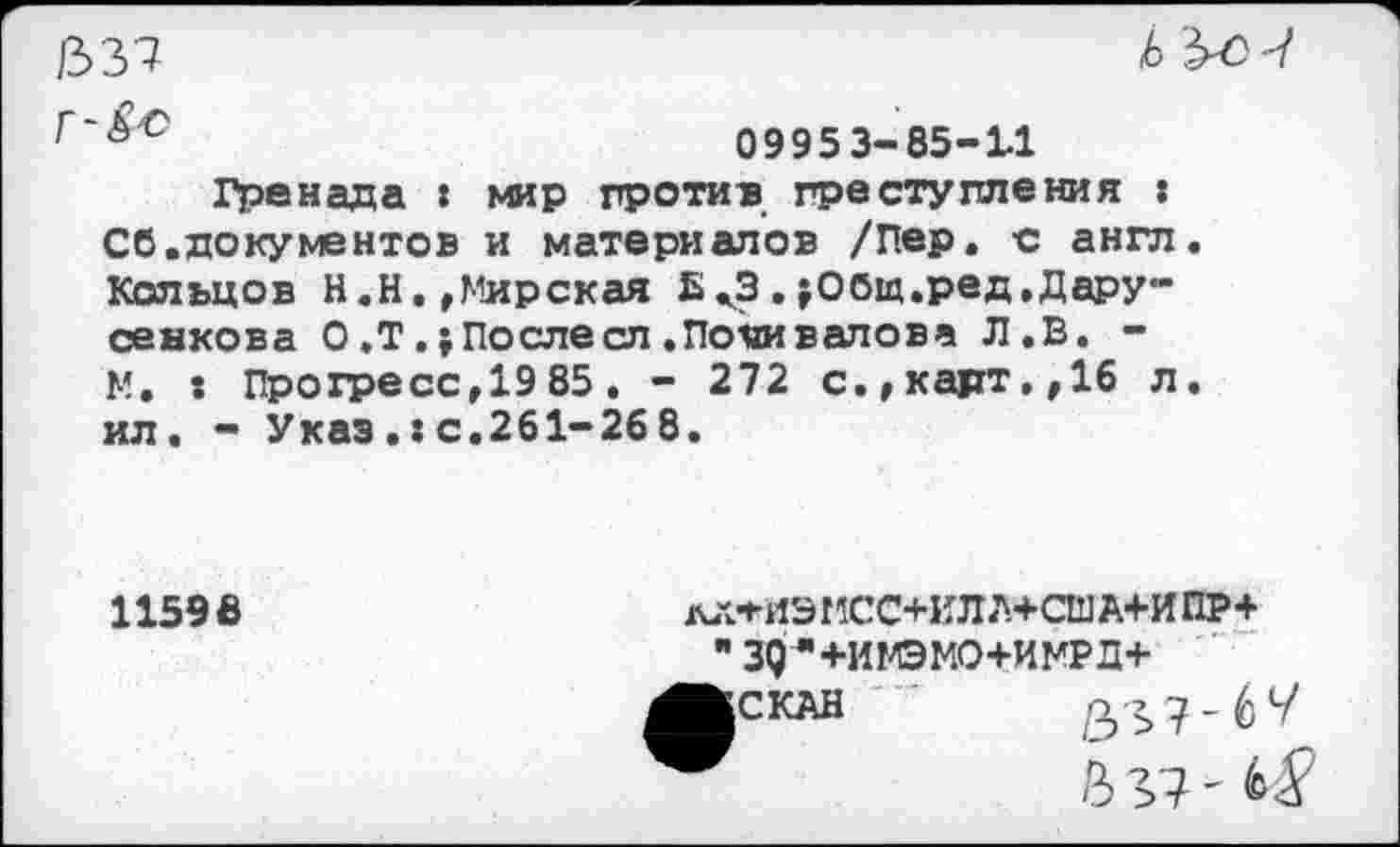 ﻿/337
Г'&О
b è
09953-85-11
Гренада : мир против преступления : Сб.документов и материалов /Пер. -с англ Кольцов Н.Н.,Мирская Ьж3.;Общ.ред,Дару-сен ко в а О ,Т.;Послесл .Поливанова Л.В. -N. : Прогресс,1985 . - 272 с. »карт, ,16 л ил. - Указ.:с.261-268.
11596
дЛ*ИЭ МСС+ИЛ А+СШ А+И ПР+ зд-*+имэмо+имрд+ СКАН ”